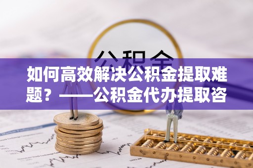 庆安如何高效解决公积金提取难题？——公积金代办提取咨询服务全解析