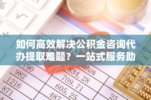 庆安如何高效解决公积金咨询代办提取难题？一站式服务助您轻松搞定