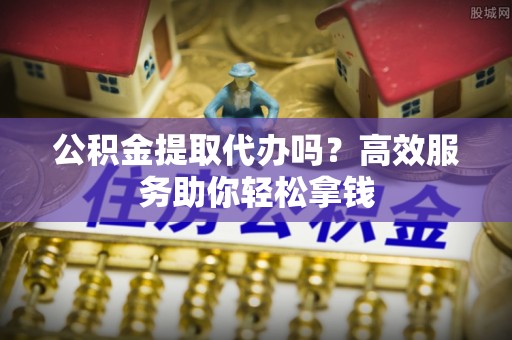 庆安公积金提取代办吗？高效服务助你轻松拿钱